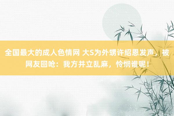 全国最大的成人色情网 大S为外甥许绍恩发声，被网友回呛：我方并立乱麻，怜悯谁呢！