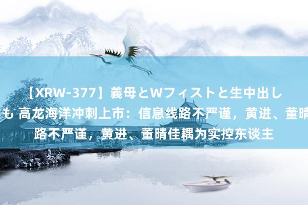 【XRW-377】義母とWフィストと生中出し 神崎まゆみ 桃宮もも 高龙海洋冲刺上市：信息线路不严谨，黄进、董晴佳耦为实控东谈主