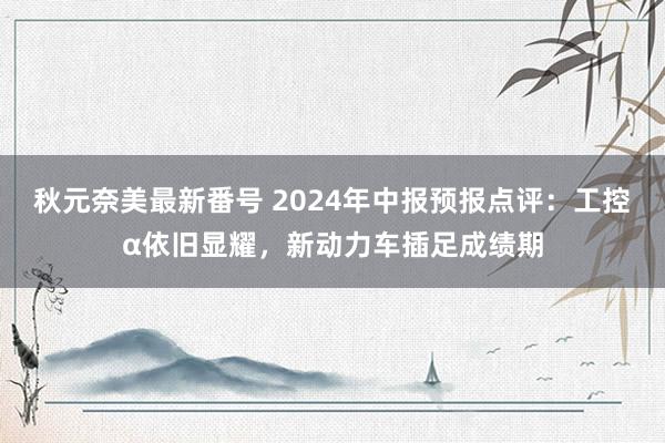 秋元奈美最新番号 2024年中报预报点评：工控α依旧显耀，新动力车插足成绩期