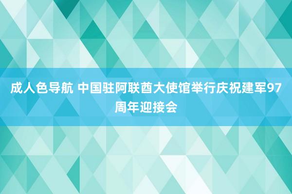 成人色导航 中国驻阿联酋大使馆举行庆祝建军97周年迎接会