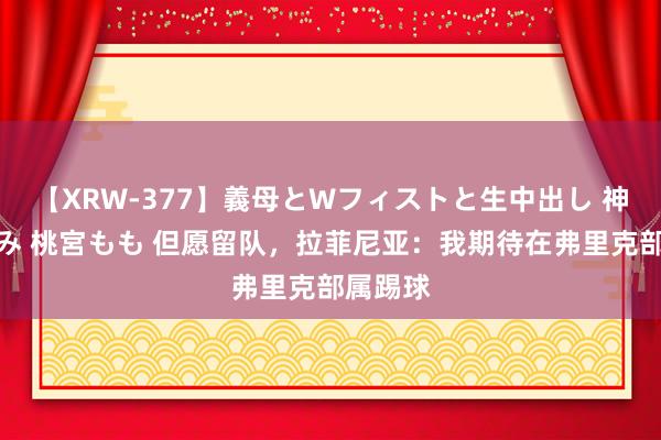 【XRW-377】義母とWフィストと生中出し 神崎まゆみ 桃宮もも 但愿留队，拉菲尼亚：我期待在弗里克部属踢球