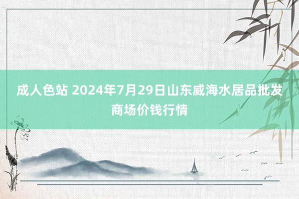 成人色站 2024年7月29日山东威海水居品批发商场价钱行情