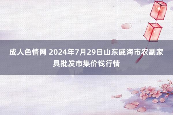 成人色情网 2024年7月29日山东威海市农副家具批发市集价钱行情