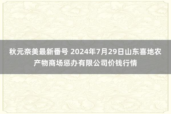 秋元奈美最新番号 2024年7月29日山东喜地农产物商场惩办有限公司价钱行情