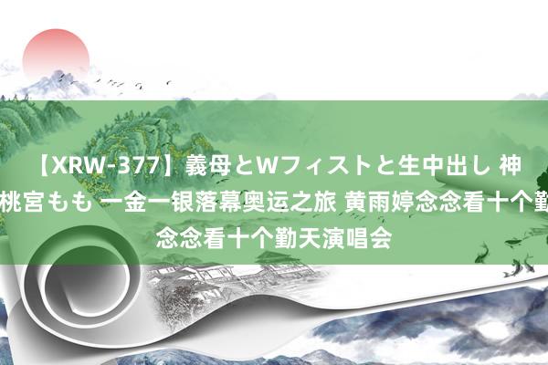 【XRW-377】義母とWフィストと生中出し 神崎まゆみ 桃宮もも 一金一银落幕奥运之旅 黄雨婷念念看十个勤天演唱会