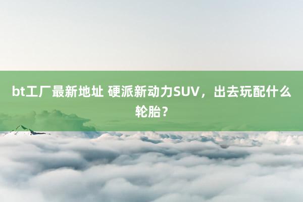 bt工厂最新地址 硬派新动力SUV，出去玩配什么轮胎？