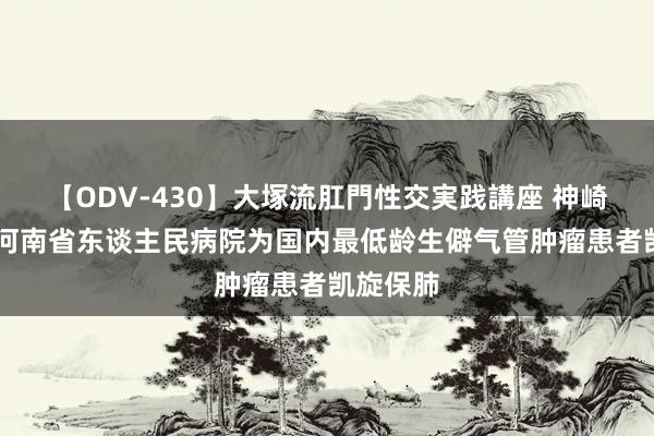 【ODV-430】大塚流肛門性交実践講座 神崎まゆみ 河南省东谈主民病院为国内最低龄生僻气管肿瘤患者凯旋保肺