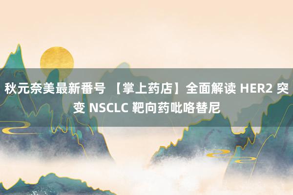 秋元奈美最新番号 【掌上药店】全面解读 HER2 突变 NSCLC 靶向药吡咯替尼