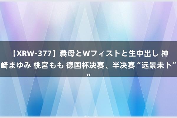 【XRW-377】義母とWフィストと生中出し 神崎まゆみ 桃宮もも 德国杯决赛、半决赛“远景未卜”