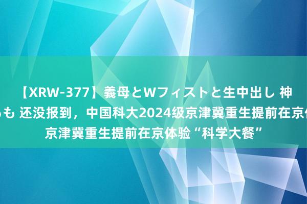 【XRW-377】義母とWフィストと生中出し 神崎まゆみ 桃宮もも 还没报到，中国科大2024级京津冀重生提前在京体验“科学大餐”