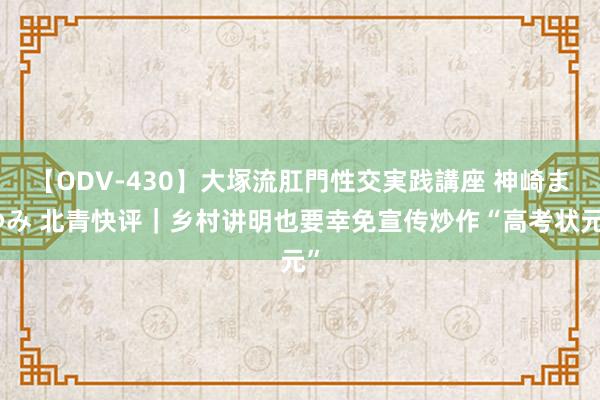 【ODV-430】大塚流肛門性交実践講座 神崎まゆみ 北青快评｜乡村讲明也要幸免宣传炒作“高考状元”