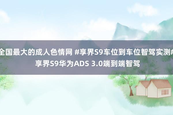 全国最大的成人色情网 #享界S9车位到车位智驾实测# 享界S9华为ADS 3.0端到端智驾