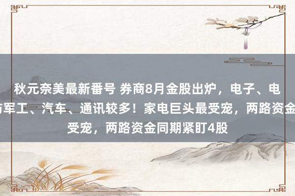 秋元奈美最新番号 券商8月金股出炉，电子、电力开辟、国防军工、汽车、通讯较多！家电巨头最受宠，两路资金同期紧盯4股