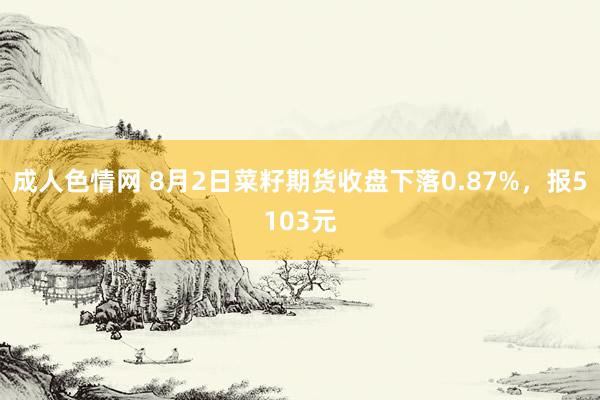 成人色情网 8月2日菜籽期货收盘下落0.87%，报5103元