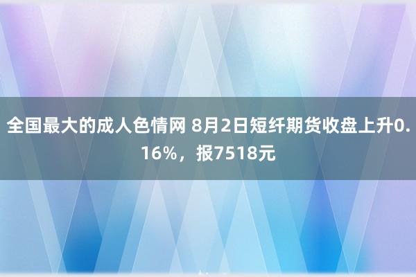 全国最大的成人色情网 8月2日短纤期货收盘上升0.16%，报7518元