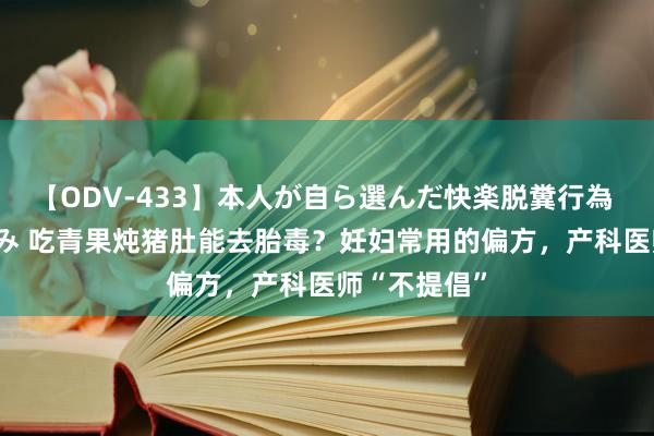 【ODV-433】本人が自ら選んだ快楽脱糞行為 1 神崎まゆみ 吃青果炖猪肚能去胎毒？妊妇常用的偏方，产科医师“不提倡”