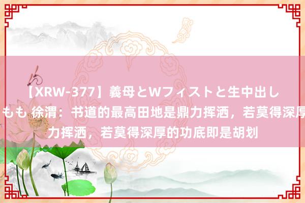 【XRW-377】義母とWフィストと生中出し 神崎まゆみ 桃宮もも 徐渭：书道的最高田地是鼎力挥洒，若莫得深厚的功底即是胡划