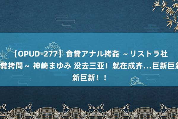 【OPUD-277】食糞アナル拷姦 ～リストラ社員の糞拷問～ 神崎まゆみ 没去三亚！就在成齐…巨新巨新！！