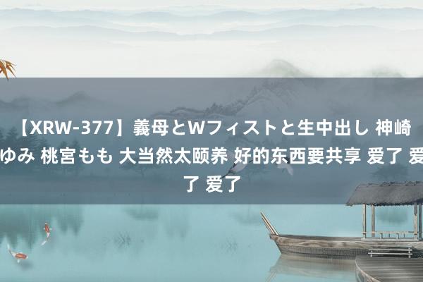 【XRW-377】義母とWフィストと生中出し 神崎まゆみ 桃宮もも 大当然太颐养 好的东西要共享 爱了 爱了