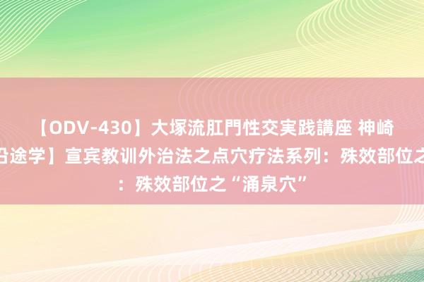 【ODV-430】大塚流肛門性交実践講座 神崎まゆみ 【沿途学】宣宾教训外治法之点穴疗法系列：殊效部位之“涌泉穴”