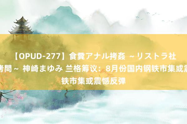 【OPUD-277】食糞アナル拷姦 ～リストラ社員の糞拷問～ 神崎まゆみ 兰格筹议：8月份国内钢铁市集或震憾反弹