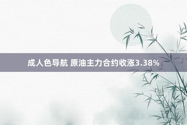 成人色导航 原油主力合约收涨3.38%