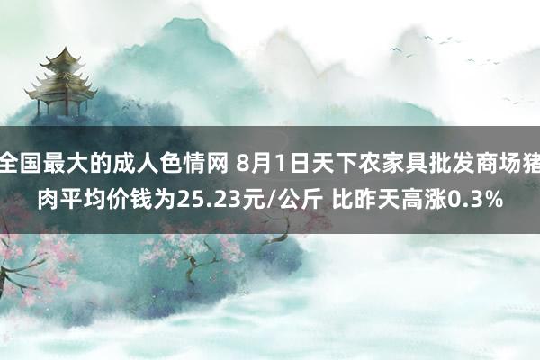 全国最大的成人色情网 8月1日天下农家具批发商场猪肉平均价钱为25.23元/公斤 比昨天高涨0.3%