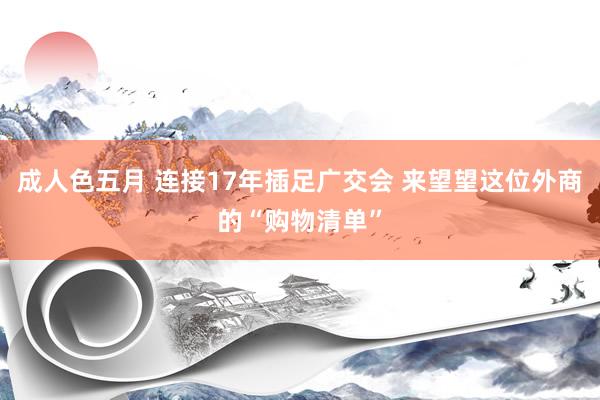 成人色五月 连接17年插足广交会 来望望这位外商的“购物清单”