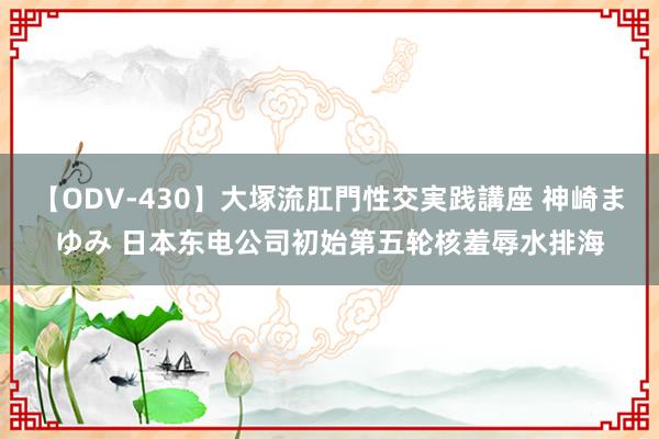 【ODV-430】大塚流肛門性交実践講座 神崎まゆみ 日本东电公司初始第五轮核羞辱水排海