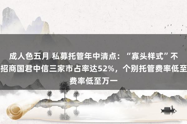 成人色五月 私募托管年中清点：“寡头样式”不变，招商国君中信三家市占率达52%，个别托管费率低至万一