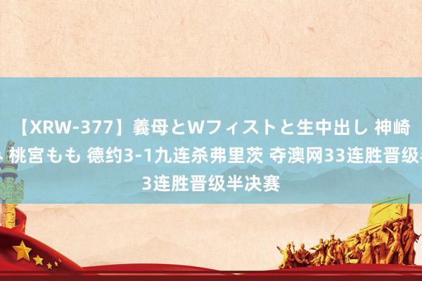 【XRW-377】義母とWフィストと生中出し 神崎まゆみ 桃宮もも 德约3-1九连杀弗里茨 夺澳网33连胜晋级半决赛