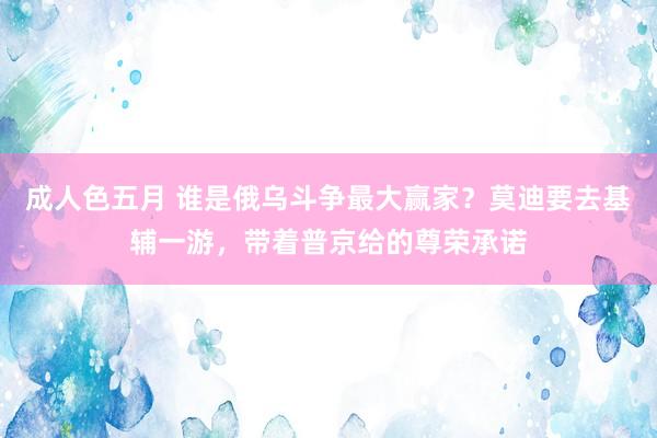 成人色五月 谁是俄乌斗争最大赢家？莫迪要去基辅一游，带着普京给的尊荣承诺