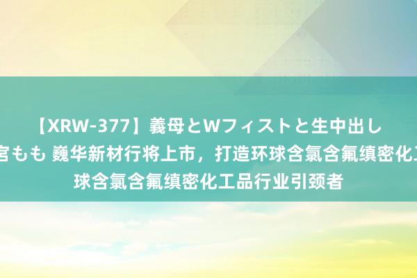 【XRW-377】義母とWフィストと生中出し 神崎まゆみ 桃宮もも 巍华新材行将上市，打造环球含氯含氟缜密化工品行业引颈者