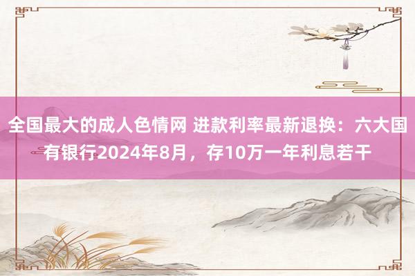 全国最大的成人色情网 进款利率最新退换：六大国有银行2024年8月，存10万一年利息若干