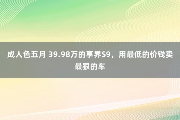 成人色五月 39.98万的享界S9，用最低的价钱卖最狠的车