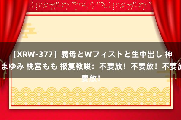 【XRW-377】義母とWフィストと生中出し 神崎まゆみ 桃宮もも 报复教唆：不要放！不要放！不要放！