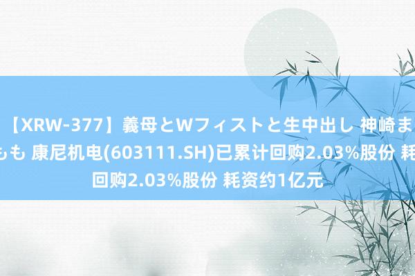 【XRW-377】義母とWフィストと生中出し 神崎まゆみ 桃宮もも 康尼机电(603111.SH)已累计回购2.03%股份 耗资约1亿元