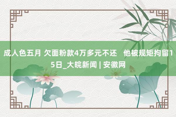 成人色五月 欠面粉款4万多元不还   他被规矩拘留15日_大皖新闻 | 安徽网