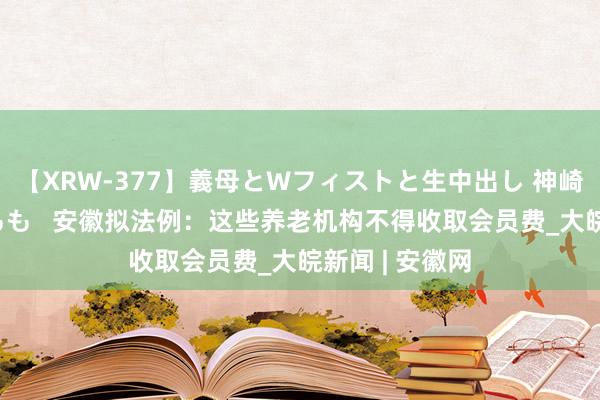 【XRW-377】義母とWフィストと生中出し 神崎まゆみ 桃宮もも   安徽拟法例：这些养老机构不得收取会员费_大皖新闻 | 安徽网