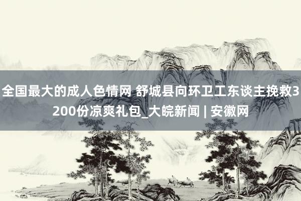 全国最大的成人色情网 舒城县向环卫工东谈主挽救3200份凉爽礼包_大皖新闻 | 安徽网