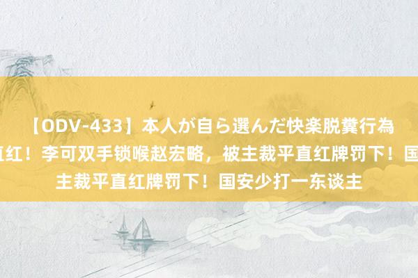 【ODV-433】本人が自ら選んだ快楽脱糞行為 1 神崎まゆみ 直红！李可双手锁喉赵宏略，被主裁平直红牌罚下！国安少打一东谈主