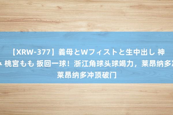 【XRW-377】義母とWフィストと生中出し 神崎まゆみ 桃宮もも 扳回一球！浙江角球头球竭力，莱昂纳多冲顶破门