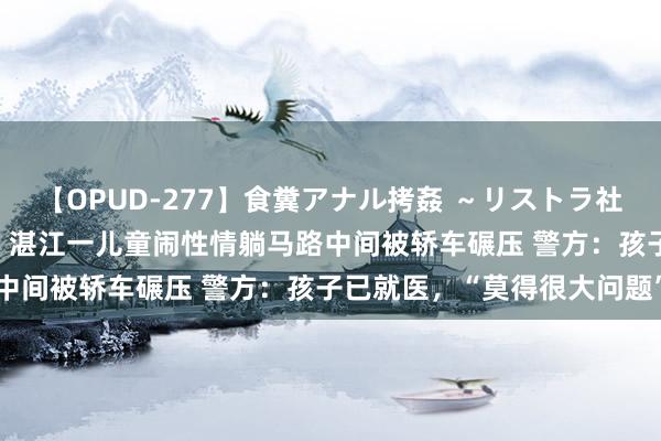 【OPUD-277】食糞アナル拷姦 ～リストラ社員の糞拷問～ 神崎まゆみ 湛江一儿童闹性情躺马路中间被轿车碾压 警方：孩子已就医，“莫得很大问题”