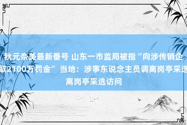 秋元奈美最新番号 山东一市监局被指“向涉传销企业索取2100万罚金” 当地：涉事东说念主员调离岗亭采选访问