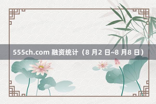 555ch.com 融资统计（8 月2 日~8 月8 日）