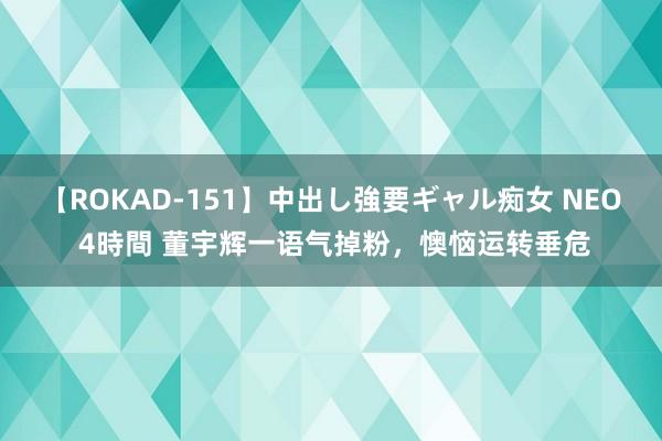 【ROKAD-151】中出し強要ギャル痴女 NEO 4時間 董宇辉一语气掉粉，懊恼运转垂危