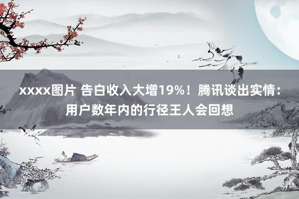 xxxx图片 告白收入大增19%！腾讯谈出实情：用户数年内的行径王人会回想