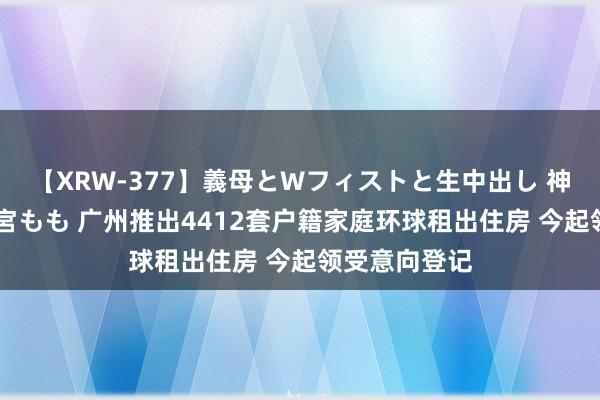 【XRW-377】義母とWフィストと生中出し 神崎まゆみ 桃宮もも 广州推出4412套户籍家庭环球租出住房 今起领受意向登记