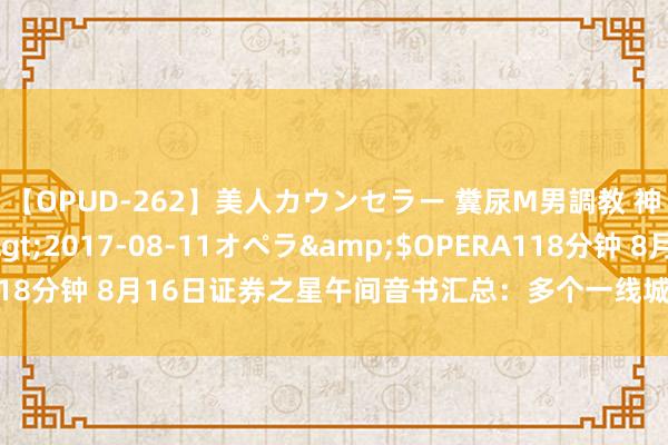 【OPUD-262】美人カウンセラー 糞尿M男調教 神崎まゆみ</a>2017-08-11オペラ&$OPERA118分钟 8月16日证券之星午间音书汇总：多个一线城市行将收储商品房