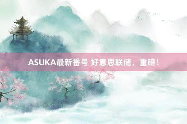 ASUKA最新番号 好意思联储，重磅！